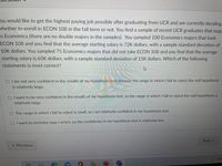 ou would like to get the highest paying job possible after graduating from UCR and are currently deciding
vhether to enroll in ECON 108 in the fall term or not. You find a sample of recent UCR graduates that majc
n Economics (there are no double majors in the samples). You sampled 100 Economics majors that took
ECON 108 and you find that the average starting salary is 72K dollars, with a sample standard deviation of
10K dollars. You sampled 75 Economics majors that did not take ECON 108 and you find that the average
starting salary is 65K dollars, with a sample standard deviation of 15K dollars. Which of the following
statements is most correct?
O I am not very confident in the results of my hypothesis test because the range in which I fail to reject the null hypothesis
is relatively large.
O I want to be very confident in the results of my hypothesis test, so the range in which I fail to reject the null hypothesis is
relatively large.
O The range in which I fail to reject is small, so I am relatively confident in my hypothesis test.
O I want to minimize type I errors, so the confidence in my hypothesis test is relatively low.
Next
« Previous
52°
