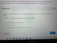 u have 180 minutes to complete the exam. Please use your time efficiently and read the questions carefully.
ere are 30 questions, the exam is marked out of 100 marks and all questions are equally marked.
Question 16
1 pts
A regression analysis between sales (Y in $1,000) and advertising (X in dollars) resulted in the following
equation
Y = 30,000 + 4 X. The literal interpretation of bo in the regression is:
O Sales when advertising is at its average is bO
O The average sales is b0
O The average sales is b0 when no money is spent on advertising
Next
« Previous
52°F
ASUS VivoBook
