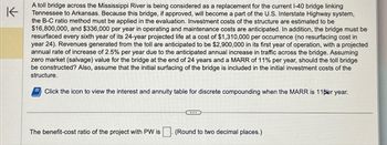 K
A toll bridge across the Mississippi River is being considered as a replacement for the current 1-40 bridge linking
Tennessee to Arkansas. Because this bridge, if approved, will become a part of the U.S. Interstate Highway system,
the B-C ratio method must be applied in the evaluation. Investment costs of the structure are estimated to be
$16,800,000, and $336,000 per year in operating and maintenance costs are anticipated. In addition, the bridge must be
resurfaced every sixth year of its 24-year projected life at a cost of $1,310,000 per occurrence (no resurfacing cost in
year 24). Revenues generated from the toll are anticipated to be $2,900,000 in its first year of operation, with a projected
annual rate of increase of 2.5% per year due to the anticipated annual increase in traffic across the bridge. Assuming
zero market (salvage) value for the bridge at the end of 24 years and a MARR of 11% per year, should the toll bridge
be constructed? Also, assume that the initial surfacing of the bridge is included in the initial investment costs of the
structure.
Click the icon to view the interest and annuity table for discrete compounding when the MARR is 110er year.
The benefit-cost ratio of the project with PW is
***
(Round to two decimal places.)