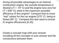 Giving all possible advantages to an internal
combustion engine: the outside temperature is
Alaska's (T = -15° C) and the engine runs very hot
(T = 650° C), what is the maximum possible
efficiency of this engine? Compare that to more
"real" values for the car engine (375° C) being in
Dubai (50° C). Compare this last value to actual
IC engine efficiencies (0.35).
%D
Create a concept map with your answer
including all the concepts in your answer and the
connections between them
