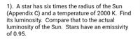 1). A star has six times the radius of the Sun
(Appendix C) and a temperature of 2000 K. Find
its luminosity. Compare that to the actual
luminosity of the Sun. Stars have an emissivity
of 0.95.
