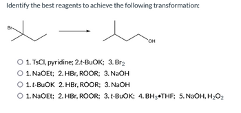 Identify the best reagents to achieve the following transformation:
Br
OH
1. TsCl, pyridine; 2.t-BuOK; 3. Br₂
1. NaOEt; 2. HBr, ROOR; 3. NaOH
O 1. t-BuOK 2. HBr, ROOR; 3. NaOH
O 1. NaOEt; 2. HBr, ROOR; 3. t-BuOK; 4. BH3 THF; 5. NaOH, H₂O₂