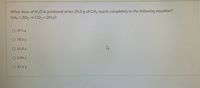 What mass of H20 is produced when 35.0 g of CH4 reacts completely in the following equation?
CH4 + 202 → CO2 + 2H2O
O 59.5 g
O 78.6 g
O 61.8 g
O 6.86 g
O 87.6 g
