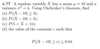 4.77 A random variable X has a mean u = 10 and a
variance o = 4. Using Chebyshev's theorem, find
(a) P(|X – 10| 2 3);
(b) P(|X – 10| < 3);
(c) P(5 < X < 15);
(d) the value of the constant c such that
P(|X – 10| > c) < 0.04.
