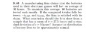 **Problem 8.48**

A manufacturing firm claims that the batteries used in their electronic games will last an average of 30 hours. To maintain this average, 16 batteries are tested each month. If the computed t-value falls between \(-t_{0.025}\) and \(t_{0.025}\), the firm is satisfied with its claim. What conclusion should the firm draw from a sample that has a mean of \(\bar{x} = 27.5\) hours and a standard deviation of \(s = 5\) hours? Assume the distribution of battery lives to be approximately normal.