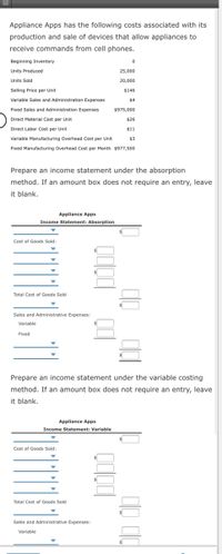 Appliance Apps has the following costs associated with its
production and sale of devices that allow appliances to
receive commands from cell phones.
Beginning Inventory
Units Produced
25,000
Units Sold
20,000
Selling Price per Unit
$146
Variable Sales and Administration Expenses
$4
Fixed Sales and Administration Expenses
$975,000
Direct Material Cost per Unit
$26
Direct Labor Cost per Unit
$1
Variable Manufacturing Overhead Cost per Unit
$3
Fixed Manufacturing Overhead Cost per Month $977,500
Prepare an income statement under the absorption
method. If an amount box does not require an entry, leave
it blank.
Appliance Apps
Income Statement: Absorption
Cost of Goods Sold:
Total Cost of Goods Sold
Sales and Administrative Expenses:
Variable
Fixed
Prepare an income statement under the variable costing
method. If an amount box does not require an entry, leave
it blank.
Appliance Apps
Income Statement: Variable
Cost of Goods Sold:
Total Cost of Goods Sold
Sales and Administrative Expenses:
Variable
