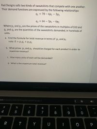 Rad Designs sells two kinds of sweatshirts that compete with one another.
Their demand functions are expressed by the following relationships:
91 = 78 – 6p1 – 3p2
92%3D 66 - Зр, — бр2
Where p, and p2 are the prices of the sweatshirts in multiples of $10 and
q, and q2 are the quantities of the sweatshirts demanded, in hundreds of
units.
a. Find the formula for total revenue in terms of p, and P2
note: R = p1q1 + P292
b. What prices p, and p2 should be charged for each product in order to
maximize revenue?
c. How many units of each will be demanded?
d. What is the maximum total revenue?
MacBook Pro
Fom/courses/34419/files/5014304?wrap%-1
2$
%
&
(
4
5
6
7
9
R
Y
U
P
* CO
