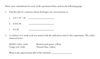 Show your calculations for each of the questions below and on the following page.
1. Find the pH of a solution whose hydrogen ion concentration is:
a. 2.0 x 10-7 M
b. 0.052 М
с.
8.0 M
2. A solution of a weak acid was tested with the indicators used in this experiment. The colors
observed were:
Methyl violet: violet
Congo red: violet
Bromocresol green: yellow
Thymol blue: yellow
What is the approximate pH of the solution?,
