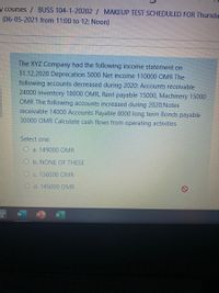 y courses / BUSS 104-1-20202 / MAKEUP TEST SCHEDULED FOR Thursda
E (06-05-2021 from 11:00 to 12: Noon)
The XYZ Company had the following income statement on
31.12.2020 Deprecation 5000 Net income 110000 OMR The
following accounts decreased during 2020: Accounts receivable
24000 inventory 18000 OMR, Rent payable 15000, Machinery 15000
OMR The following accounts increased during 2020:Notes
receivable 14000 Accounts Payable 8000 long term Bonds payable
30000 OMR Calculate cash flows from operating activities
Select one:
Oa. 149000 OMR
O b. NONE OF THESE
O c. 136000 OMR
O d. 145000 OMR
