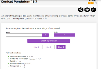 Conical Pendulum 18.7
At what angle to the horizontal are the wings of the plane?
Value
Units
An aircraft travelling at 160 knots maintains its altitude during a circular banked "rate one turn", which
is a 3.0° s¹ turning rate. (1 knot = 0.514 ms ¹)
. Time period: tp
Check my answer
Relevant equations
• Newton's second law: F - ma
• Centripetal acceleration: centripetal rw²
• Speed: v-rw
• Angular frequency: w - 2π f
1
f
-
Hint1 Hint 2
A LEVEL
CCC
Hint 3
2