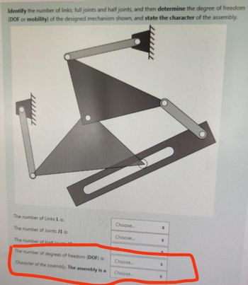 Identify the number of links, full joints and half joints, and then determine the degree of freedom
(DOF or mobility) of the designed mechanism shown, and state the character of the assembly.
The number of Links L is:
The number of Joints J1 is:
Choose...
Choose...
The number of Half lin
The number of degrees of freedom (DOF) is:
Choose...
Character of the assembly, The assembly is a:
Choose...
