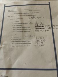 Date lab performed:
Name:
Date due:
Partner(s) name:
Measurements: Density of a Sallne Solution
Data: Record all data with correct units and significant figures.
A. Known density of saline solution
B. Graduated Cylinder
10
20
1. Volume of saline added each addition
31.344
2. Mass of empty beaker
gim
3. Mass of beaker after first addition of saline
e . 2$2 gim
78.082gmc
4. Mass of beaker after second addition of saline
5. Mass of beaker after third addition of saline
C. Volumetric Pipet
1. Volume of saline added each addition
3 1. 343
42-025
52.715
C6 3, 3 C65
2. Mass of empty beaker
3. Mass of beaker after first addition of saline
4. Mass of beaker after second addition of saline
5. Mass of beaker after third addition of saline
17
Calculations:
