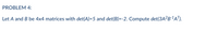 PROBLEM 4:
Let A and B be 4x4 matrices with det(A)=5 and det(B)=-2. Compute det(3A?B'A").
