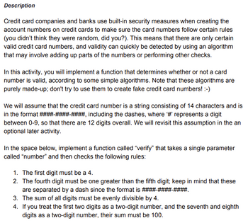 Description
Credit card companies and banks use built-in security measures when creating the
account numbers on credit cards to make sure the card numbers follow certain rules
(you didn't think they were random, did you?). This means that there are only certain
valid credit card numbers, and validity can quickly be detected by using an algorithm
that may involve adding up parts of the numbers or performing other checks.
In this activity, you will implement a function that determines whether or not a card
number is valid, according to some simple algorithms. Note that these algorithms are
purely made-up; don't try to use them to create fake credit card numbers! :-)
We will assume that the credit card number is a string consisting of 14 characters and is
in the format #### #### ####, including the dashes, where '#' represents a digit
between 0-9, so that there are 12 digits overall. We will revisit this assumption in the an
optional later activity.
In the space below, implement a function called "verify" that takes a single parameter
called "number" and then checks the following rules:
1. The first digit must be a 4.
2. The fourth digit must be one greater than the fifth digit; keep in mind that these
are separated by a dash since the format is ####-####-
3. The sum of all digits must be evenly divisible by 4.
4. If you treat the first two digits as a two-digit number, and the seventh and eighth
digits as a two-digit number, their sum must be 100.