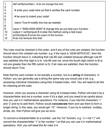 12345678
9
10
11
12
def verify(number)
: # do not change this line!
#write your code here so that it verifies the card number
# be sure to indent your code!
return True # modify this line as needed
input = "5000-0000-0000" # change this as you test your function
output = verify(input) # invoke the method using a test input
print(output) # prints the output of the function
# do not remove this line!
The rules must be checked in this order, and if any of the rules are violated, the function
should return the violated rule number, e.g. if the input is "4238-0679-9123", then the
function should return 2, indicating that rule #2 was violated because although rule #1
was satisfied (the first digit is a 4), rule #2 was not, since the fourth digit (which is 8) is
not one greater than the fifth (which is 0). If all rules are satisfied, then the function
should return True.
Note that the card number is not actually a number, but is a string of characters. In
Python, you can generally use a string the same way you would use a list, e.g.
accessing individual characters using their 0-based index. Hint: You will need to do this
for checking all the rules.
However, when you access a character using its 0-based index, Python will treat it as a
character/letter and not a number, even if it's a digit, and you need to be careful about
how you use it in mathematical operations. For instance, if you had the characters '1'
and '2' and try to add them, Python would concatenate them and use them to form a
longer string; in this case, you would get "12". However, if you try to subtract, multiply,
divide, etc. then Python will give you an error.
To convert a character/letter to a number, use the "int" function, e.g. "x = int('1')" will
convert the character/letter '1' to the number 1 so that you can use it in mathematical
operations. Hint: you will need this for rules 2-4.