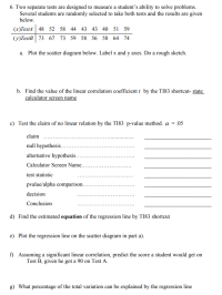 6. Two separate tests are designed to measure a student's ability to solve problems.
Several students are randomly selected to take both tests and the results are given
below.
(x)TestA 48 52 58 44 43 43 40 51 59
(y)TestB| 73 67 73 59 58 56 58 64 74
a. Plot the scatter diagram below. Label x and y axes. Do a rough sketch.
b. Find the value of the linear correlation coefficient r by the TI83 shortcut- state
calculator screen name
c) Test the claim of no linear relation by the TI83 p-value method. a
.05
claim
null hypothesis.
alternative hypothesis...
Calculator Screen Name.....
test statistic
pvalue/alpha comparison.…....
decision
Conclusion
d) Find the estimated equation of the regression line by T183 shortcut
e) Plot the regression line on the scatter diagram in part a).
f) Assuming a significant linear correlation, predict the score a student would get on
Test B, given he got a 90 on Test A.
g) What percentage of the total variation can be explained by the regression line
