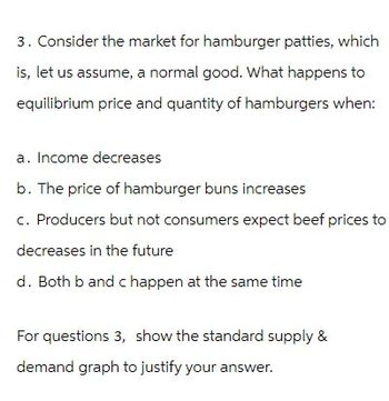 3. Consider the market for hamburger patties, which
is, let us assume, a normal good. What happens to
equilibrium price and quantity of hamburgers when:
a. Income decreases
b. The price of hamburger buns increases
c. Producers but not consumers expect beef prices to
decreases in the future
d. Both b and c happen at the same time
For questions 3, show the standard supply &
demand graph to justify your answer.