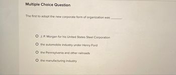 Multiple Choice Question
The first to adopt the new corporate form of organization was
OJ. P. Morgan for his United States Steel Corporation
O the automobile industry under Henry Ford
O the Pennsylvania and other railroads
O the manufacturing industry