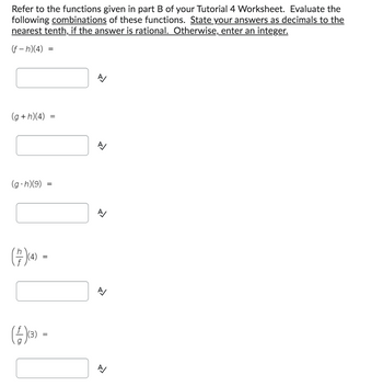Refer to the functions given in part B of your Tutorial 4 Worksheet. Evaluate the
following combinations of these functions. State your answers as decimals to the
nearest tenth, if the answer is rational. Otherwise, enter an integer.
(f-h)(4)
(g+h)(4)
(g.h)(9)
(7) (4) -
=
(4)(3) =
=
=
R