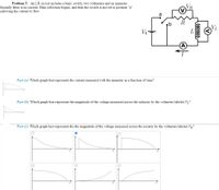 Problem 5: An LR circuit includes a basic switch, two voltmeters and an ammeter.
Initially there is no current. Data collection begins, and then the switch is moved to position "a"
allowing the current to flow.
a
VL
Vo-
Part (a) Which graph best represents the current measured with the ammeter as a function of time?
Part (b) Which graph best represents the magnitude of the voltage measured across the inductor by the voltmeter labeled V?
Part (c) Which graph best represents the the magnitude of the voltage measured across the resistor by the voltmeter labeled VR?
