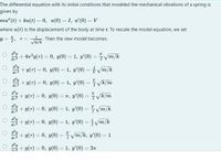 The differential equation with its initial conditions that modeled the mechanical vibrations of a spring is
given by
тu" (t) + ku(t) — 0, и(0) — 1, и' (0) - V
where u(t) is the displacement of the body at time t. To rescale the model equation, we set
y = 4, T=
Then the new model becomes.
m/k
d'y
+ 4n?y(7) = 0, y(0) = 1, y'(0) = Vm/k
!!
O d'y
+ y(7) = 0, y(0) = 1, y'(0) = Vm/k
O d²y
+ y(7) = 0, y(0) = 1, y'(0) = VE/m
d7 2
d?y
+ y(T) = 0, y(0) = T, y'(0) =
V k/m
%3D
%3D
%3D
dr
O d'y
+ y(T) = 0, y(0) = 1, y'(0)
= Vm/k
%3D
%3D
o d'y
+ y(7) = 0, y(0) = 1, y'(0) = Vm/k
%3D
+ y(7) = 0, y(0) =ym/k, y'(0) = 1
%3D
d'y
+ y(T) = 0, y(0) = 1, y'(0) = 2n
%3D
