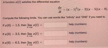 A function (t) satisfies the differential equation
da
dt
Compute the following limits. You can use words like "Infinity" and "DNE" if you need to.
help (numbers)
If x (0) = 1.5, then lim x(t) =
t-x
If x (0) = 3.5, then lim x(t) =
t-∞
If (0) = 6.5, then lim x(t)
x
tx
=
=
= (x - 1)²(x-2)(x - 5)(x-
help (numbers)
help (numbers)
-
8).