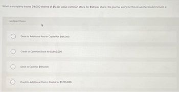 When a company issues 39,000 shares of $5 par value common stock for $50 per share, the journal entry for this issuance would include a:
Multiple Choice
Debit to Additional Paid-in Capital for $195,000
Credit to Common Stock for $1,950,000.
Debit to Cash for $195,000.
Credit to Additional Paid-in Capital for $1,755,000,