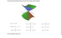 (a) Circle the equation that generates the surface shown below.

*The image shows a 3D graph of a hyperbolic paraboloid. This surface is a saddle-shaped figure that extends infinitely.*

Equations to choose from:

a) \( y - z^2 = 0 \)

b) \( 2x + 3y - z = 5 \)

c) \( 4x^2 + \frac{y^2}{2} + z^2 = 9 \)

d) \( x^2 + \frac{y^2}{2} - z^2 = 9 \)

e) \( x^2 + \frac{y^2}{2} = z^2 \)

f) \( x^2 + \frac{z^2}{2} - y^2 = 9 \)

g) \( z^2 + \frac{y^2}{2} = x^2 \)

h) \( z = x^2 - y^2 \)

i) \( 9 = z^2 + y^2 \)

*See next page for part (b)*

The graph is color-coded, with green and orange portions indicating the different sections of the saddle surface. The axes are labeled as \( x \), \( y \), and \( z \).