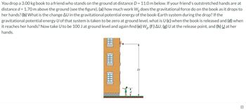 You drop a 3.00 kg book to a friend who stands on the ground at distance D = 11.0 m below. If your friend's outstretched hands are at
distance d = 1.70 m above the ground (see the figure), (a) how much work Wę does the gravitational force do on the book as it drops to
her hands? (b) What is the change AU in the gravitational potential energy of the book-Earth system during the drop? If the
gravitational potential energy U of that system is taken to be zero at ground level, what is U (c) when the book is released and (d) when
it reaches her hands? Now take U to be 100 J at ground level and again find (e) Wg, (f) AU, (g) U at the release point, and (h) U at her
hands.
D
#