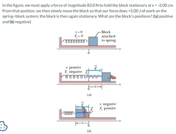 In the figure, we must apply a force of magnitude 83.0 N to hold the block stationary at x = -2.00 cm.
From that position, we then slowly move the block so that our force does +5.00 J of work on the
spring-block system; the block is then again stationary. What are the block's positions? ((a) positive
and (b) negative)
B
x = 0
F = 0
x positive.
F negative
mm
(a)
(b)
-Block
attached
to spring
x negative
F, positive
·x