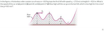 In the figure, a frictionless roller coaster car of mass m = 819 kg tops the first hill with speed vo= 17.0 m/s at height h = 42.0 m. What is
the speed of the car at (a) point A, (b) point B, and (c) point C? (d) How high will the car go on the last hill, which is too high for it to cross?
Use g=9.81 m/s².
First
hill-
B
h/2
с
=