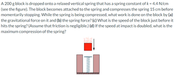 A 200 g block is dropped onto a relaxed vertical spring that has a spring constant of k = 4.4 N/cm
(see the figure). The block becomes attached to the spring and compresses the spring 15 cm before
momentarily stopping. While the spring is being compressed, what work is done on the block by (a)
the gravitational force on it and (b) the spring force? (c) What is the speed of the block just before it
hits the spring? (Assume that friction is negligible.) (d) If the speed at impact is doubled, what is the
maximum compression of the spring?