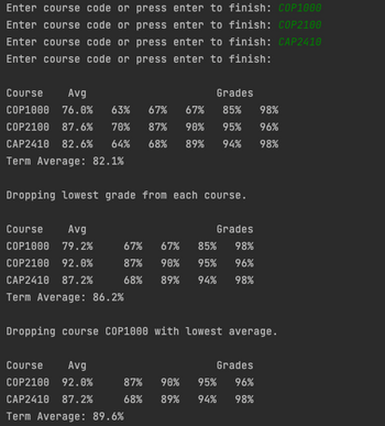 **Course Grade Analysis**

In the following analysis, we explore the course grades for three different courses: COP1000, COP2100, and CAP2410.

### Initial Grades

The grades for each course are listed as follows:

- **COP1000**
  - Average: 76.0%
  - Grades: 63%, 67%, 67%, 85%, 98%

- **COP2100**
  - Average: 87.6%
  - Grades: 70%, 87%, 90%, 95%, 96%

- **CAP2410**
  - Average: 82.6%
  - Grades: 64%, 68%, 89%, 94%, 98%

- **Overall Term Average:** 82.1%

### Dropping the Lowest Grade from Each Course

After removing the lowest grade from each course, the averages and grades are recalculated:

- **COP1000**
  - New Average: 79.2%
  - Grades: 67%, 67%, 85%, 98%

- **COP2100**
  - New Average: 92.0%
  - Grades: 87%, 90%, 95%, 96%

- **CAP2410**
  - New Average: 87.2%
  - Grades: 68%, 89%, 94%, 98%

- **New Term Average:** 86.2%

### Dropping Course with Lowest Average

The course with the lowest average (COP1000) is dropped, resulting in the following term calculations:

- **Remaining Courses:**
  - **COP2100**
    - Average: 92.0%
    - Grades: 87%, 90%, 95%, 96%

  - **CAP2410**
    - Average: 87.2%
    - Grades: 68%, 89%, 94%, 98%

- **Final Term Average:** 89.6%

The strategy of dropping the lowest grades or courses significantly impacts the overall calculations, improving the term averages in each scenario.