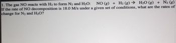 1. The gas NO reacts with H₂ to form N₂ and H₂O: NO (g) + H₂(g) → H₂O(g) + N₂ (g)
If the rate of NO decomposition is 18.0 M/s under a given set of conditions, what are the rates of
change for N₂ and H₂O?