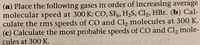 (a) Place the following gases in order of increasing average
molecular speed at 300 K: CO, SF,, H,S, Cl2, HBr. (b) Cal-
culate the rms speeds of CO and Cl, molecules at 300 K.
(c) Calculate the most probable speeds of CO and Cl, mole-
cules at 300 K.
MPS
