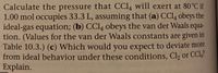 **Title: Understanding Pressure Calculations for CCl₄ Using Ideal and Van der Waals Equations**

**Objective:**
Calculate the pressure exerted by CCl₄ at 80°C with the following conditions: 1.00 mol occupying 33.3 L. Consider both ideal and van der Waals scenarios.

**Key Tasks:**

**1. Pressure Calculation Using the Ideal Gas Equation:**
- **Formula:** PV = nRT
- **Variables:**
  - P = Pressure
  - V = Volume (33.3 L)
  - n = Number of moles (1.00 mol)
  - R = Ideal gas constant
  - T = Temperature in Kelvin (80°C)

**2. Pressure Calculation Using the Van der Waals Equation:**
- **Formula:** \((P + \frac{an^2}{V^2})(V - nb) = nRT\)
- **Variables:**
  - a, b = Van der Waals constants specific to CCl₄
  - Refer to Table 10.3 for values of a and b.

**3. Deviation from Ideal Behavior Analysis:**
- Consider which substance, Cl₂ or CCl₄, is expected to deviate more from ideal gas behavior under these conditions.
- Provide an explanation based on molecular interactions and size. 

**Learning Outcomes:**
- Explore how real gases differ from ideal gases.
- Understand the applicability of the van der Waals equation for different gases.
- Evaluate deviations based on intermolecular forces and molecular size differences.

---

This structured approach allows students to analyze gas pressures using theoretical and practical models, enhancing comprehension of gas behaviors under various conditions.