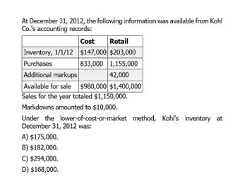 At December 31, 2012, the following information was available from Kohl
Co.'s accounting records:
Cost
Retail
Inventory, 1/1/12 $147,000 $203,000
Purchases
833,000
1,155,000
Additional markups
42,000
Available for sale
$980,000 $1,400,000
Sales for the year totaled $1,150,000.
Markdowns amounted to $10,000.
Under the lower-of-cost-or-market method, Kohl's inventory at
December 31, 2012 was:
A) $175,000.
B) $182,000.
C) $294,000.
D) $168,000.