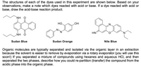 The structures of each of the dyes used in this experiment are shown below. Based on your
observations, make a note which dyes reacted with acid or base. If a dye reacted with acid or
base, draw the acid-base reaction product.
NH
НО.
HO
N.
HN
NH O
Sudan Blue
Sudan Orange
Nile Blue
Organic molecules are typically separated and isolated via the organic layer in an extraction
because the solvent is easier to remove by evaporation via a rotary evaporator (you will use this
soon!) If you separated a mixture of compounds using hexanes and aqueous HCI, and then
separated the two phases, describe how you could re-partition (transfer) the compound from the
acidic phase into the organic phase.
