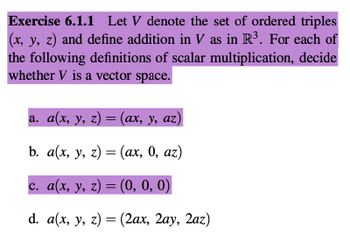 Exercise 6.1.1 Let V denote the set of ordered triples
(x, y, z) and define addition in V as in R³. For each of
the following definitions of scalar multiplication, decide
whether V is a vector space.
a. a(x, y, z) = (ax, y, az)
b. a(x, y, z) = (ax, 0, az)
c. a(x, y, z) = (0, 0, 0)
d. a(x, y, z) = (2ax, 2ay, 2az)