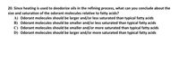 ### Question 20:

Since heating is used to deodorize oils in the refining process, what can you conclude about the size and saturation of the odorant molecules relative to fatty acids?

A) Odorant molecules should be larger and/or less saturated than typical fatty acids

B) Odorant molecules should be smaller and/or less saturated than typical fatty acids

C) Odorant molecules should be smaller and/or more saturated than typical fatty acids

D) Odorant molecules should be larger and/or more saturated than typical fatty acids

### Explanation:
This question requires analyzing the properties of odorant molecules in comparison to fatty acids in the context of deodorization through heating. Consider how size and saturation impact the volatility and separation during the refining process.