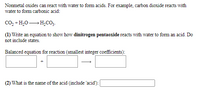 Nonmetal oxides can react with water to form acids. For example, carbon dioxide reacts with
water to form carbonic acid:
Co, + H,0– H,CO3.
(1) Write an equation to show how dinitrogen pentaoxide reacts with water to form an acid. Do
not include states.
Balanced equation for reaction (smallest integer coefficients):
(2) What is the name of the acid (include 'acid'):
