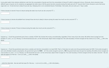 In any given week, Anne receives satisfaction only from the consumption of goods and from the consumption of leisure L, which is measured in hours. Obviously, Anne consumes many
different types of goods, but for simplicity we aggregate the dollar value of all the goods that she consumes during the week and call it C. Assume that if Anne chooses to work, the hourly
wage rate is w = 8 and she has to sleep 8 hours per day. (Sleeping time is not considered leisure.) Potentially, if she wants, she can work up to 7 days a week.
If Anne chooses to devote 0 hours to leisure during the week, how much can she consume? C =
If Anne chooses to devote all available hours (except those she has to sleep) to leisure during the week, how much can she consume? C =
If Anne chooses to devote 27 hours to leisure during the week, how much can she consume? C =
Suppose w = 5 and the government gives Anne a subsidy of $300. She receives this money unconditionally, regardless of how many hours she works. We define Anne's budget set over
bundles of C and L, i.e. (C,L). Placing C on the horizontal axis and L on the vertical axis, depict Anne's budget set. The outer boundary of Anne's budget set has a kink at (C,L)=(300, (fill in the
blank)
Suppose w = 5 and the government gives Anne a subsidy such that her consumption is at least $300. That is, if she does not work at all, the government gives her $300. If she works enough to
earn some d dollars towards consumption, the government gives her $300 - d. If she works enough to earn d > 300, the government does not give her anything. We define Anne's budget set
over bundles of C and L, i.e. (C,L). Placing C on the horizontal axis and L on the vertical axis, depict Anne's budget set. The outer boundary of Anne's budget set has two kinks. One kink - the one
with the higher L of the two - is at (C,L)=(300) (fill in the blank)
... while the other kink - the one with the lower L of the two is at is at (C,L)=(300,) (fill in the blank)....
