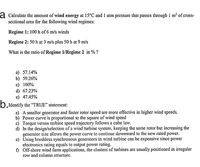 a Calculate thc amount of wind energy at 15°C and 1 atm pressure that passes through 1 m? of cross-
sectional area for the following wind regimes:
Regime 1: 100 h of 6 m/s winds
Regime 2: 50 h at 3 m/s plus 50 h at 9 m/s
What is the ratio of Regime 1/Regime 2 in % ?
а) 57.14%
b) 59.26%
c) 100%
d) 67.23%
e) 47.45%
O.Identify the “TRUE" statement:
a) A smaller generator and faster rotor speed are more effective in higher wind speeds.
b) Power curve is proportional to the square of wind speed
c) Torque versus turbine speed trajectory follows a cube law.
d) In the design/selection of a wind turbine system, keeping the same rotor but increasing the
generator size allows the power curve to continue downward to the new rated power.
e) Using brushless synchronous generators in wind turbine can be expensive since power
electronics rating equals to output power rating.
f) Off-shore wind farm applications, the clusters of turbines are usually positioned in irregular
row and column structure.
