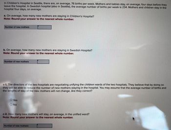 In Children's Hospital in Seattle, there are, on average, 76 births per week. Mothers and babies stay, on average, four days before they
leave the hospital. In Swedish hospital (also in Seattle), the average number of births per week is 234. Mothers and children stay in the
hospital four days, on average.
a. On average, how many new mothers are staying in Children's Hospital?
Note: Round your answer to the nearest whole number.
Number of new mothers
b. On average, how many new mothers are staying in Swedish Hospital?
Note: Round your answer to the nearest whole number.
Number of new mothers
c-1. The directors of the two hospitals are negotiating unifying the children wards of the two hospitals. They believe that by doing so
they will be able to reduce the number of new mothers staying in the hospital. You may assume that the average number of births and
the lengths of stay of the new mothers will not change. Are they correct?
O Yes
O No
c-2. How many new mothers will stay, on average, in the unified ward?
Note: Round your answer to the nearest whole number.
Number of new mothers