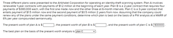 Three different plans were presented to the Ahbhalet Corporation for operating an identity-theft scanning system. Plan A involves
renewable 1-year contracts with payments of $1.2 million at the beginning of each year. Plan B is a 2-year contract that requires four
payments of $380,000 each, with the first one made now and the other three at 6-month intervals. Plan C is a 3-year contract that
entails payment of $1.5 million now and the second payment of $0.5 million 2 years from now. Assuming that the company could
renew any of the plans under the same payment conditions, determine which plan is best on the basis of a PW analysis at a MARR of
6% per year compounded semiannually.
The present worth of plan A is $
The best plan on the basis of the present worth analysis is plan C
the present worth of plan B is $
and the present worth of plan C is $1830000