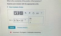 What is the uncertainty of the position of the bacterium?
Express your answer with the appropriate units.
> View Available Hint(s)
HA
Aæ = 9.76 10
14
Submit
Previous Answers
X Incorrect; Try Again; 2 attempts remaining
