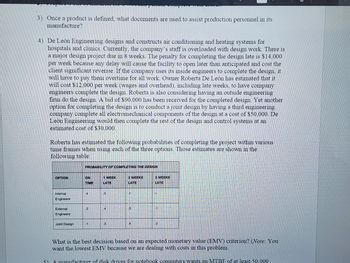OPTION
3) Once a product is defined, what documents are used to assist production personnel in its
manufacture?
Internal
Engineers
External
Engineers
4) De León Engineering designs and constructs air conditioning and heating systems for
hospitals and clinics. Currently, the company's staff is overloaded with design work. There is
a major design project due in 8 weeks. The penalty for completing the design late is $14,000
per week because any delay will cause the facility to open later than anticipated and cost the
client significant revenue. If the company uses its inside engineers to complete the design, it
will have to pay them overtime for all work. Owner Roberta De León has estimated that it
will cost $12,000 per week (wages and overhead), including late weeks, to have company
engineers complete the design. Roberta is also considering having an outside engineering
firm do the design. A bid of $90,000 has been received for the completed design. Yet another
option for completing the design is to conduct a joint design by having a third engineering
company complete all electromechanical components of the design at a cost of $50,000. De
León Engineering would then complete the rest of the design and control systems at an
estimated cost of $30,000.
Joint Design
Roberta has estimated the following probabilities of completing the project within various
time frames when using each of the three options. Those estimates are shown in the
following table:
ON
TIME
2
CHINES
1 WEEK
LATE
5
PRE
CO
PROBABILITY OF COMPLETING THE DESIGN
A
3
de chant
t
DO
2 WEEKS
LATE
3
3 WEEKS
LATE
What is the best decision based on an expected monetary value (EMV) criterion? (Note: You
want the lowest EMV because we are dealing with costs in this problem.
A manufacturer of disk drives for notebook computers wants an MTBF of at least 50.000
