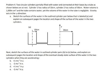 Problem 4. Two circular cylinders partially filled with water and connected at their bases by a tube as
shown below are at rest. Cylinder 1 has radius of 10cm, cylinder 2 has radius of 30cm. Water volume is
1,000 cm³ and the tube contains water, yet the volume of the water in the tube is negligible. Gravity
acts in the -y direction.
a.
Sketch the surfaces of the water in the outlined cylinder pair below that is labeled (a) and
explain on subsequent pages the location and shape of the surface of the water in the two
cylinders.
(a)
d. +1 ms² in y.
e. -1 ms¹² in y.
10cm
y
30cm
X
Next, sketch the surfaces of the water in outlined cylinder pairs (b) to (e) below, and explain on
subsequent pages the location and shape of the eventual steady-state surface of the water in the two
cylinders when they are accelerating:
b. +1 ms² in x.
c. -1 ms¹² in x.