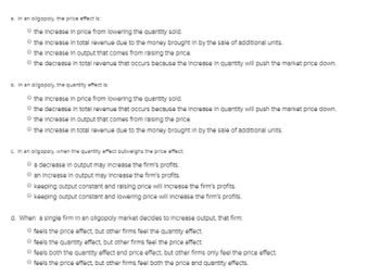 a. In an oilgopoly, the price effect is:
the Increase in price from lowering the quantity sold.
the increase in total revenue due to the money brought in by the sale of additional units.
the Increase in output that comes from raising the price.
the decrease in total revenue that occurs because the increase in quantity will push the market price down.
b. In an oligopoly, the quantity effect is:
the increase in price from lowering the quantity sold.
the decrease in total revenue that occurs because the increase in quantity will push the market price down.
the increase in output that comes from raising the price.
the increase in total revenue due to the money brought in by the sale of additional units.
c. In an oilgopoly, when the quantity effect outweighs the price effect:
a decrease in output may Increase the firm's profits.
an increase in output may increase the firm's profits.
keeping output constant and raising price will increase the firm's profits.
keeping output constant and lowering price will increase the firm's profits.
d. When a single firm in an oligopoly market decides to increase output, that firm:
feels the price effect, but other firms feel the quantity effect.
feels the quantity effect, but other firms feel the price effect.
feels both the quantity effect and price effect, but other firms only feel the price effect.
feels the price effect, but other firms feel both the price and quantity effects.