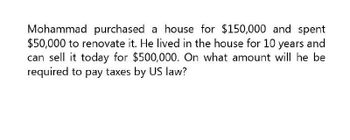 Mohammad purchased a house for $150,000 and spent
$50,000 to renovate it. He lived in the house for 10 years and
can sell it today for $500,000. On what amount will he be
required to pay taxes by US law?